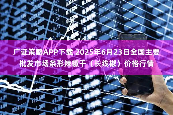 广证策略APP下载 2025年6月23日全国主要批发市场条形辣椒干（长线椒）价格行情