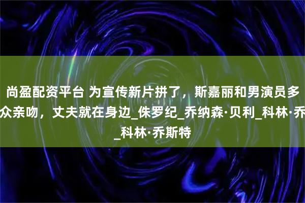 尚盈配资平台 为宣传新片拼了，斯嘉丽和男演员多次当众亲吻，丈夫就在身边_侏罗纪_乔纳森·贝利_科林·乔斯特