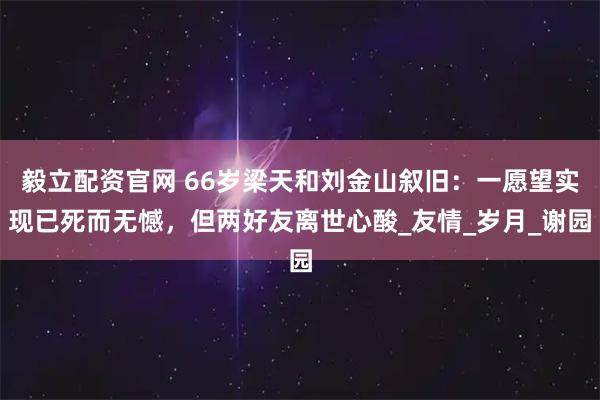 毅立配资官网 66岁梁天和刘金山叙旧：一愿望实现已死而无憾，但两好友离世心酸_友情_岁月_谢园