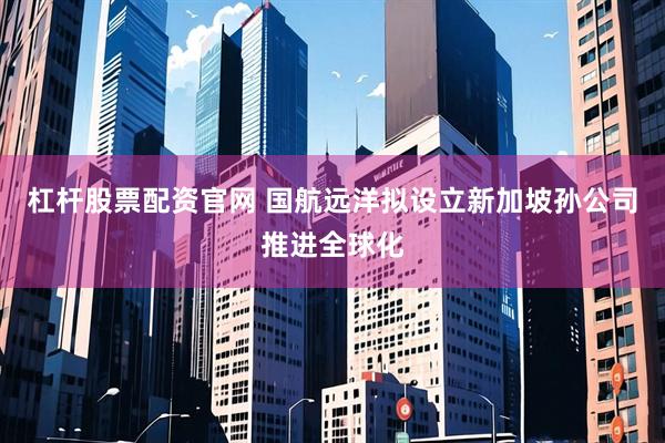 杠杆股票配资官网 国航远洋拟设立新加坡孙公司推进全球化