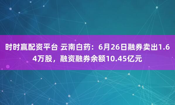 时时赢配资平台 云南白药：6月26日融券卖出1.64万股，融资融券余额10.45亿元