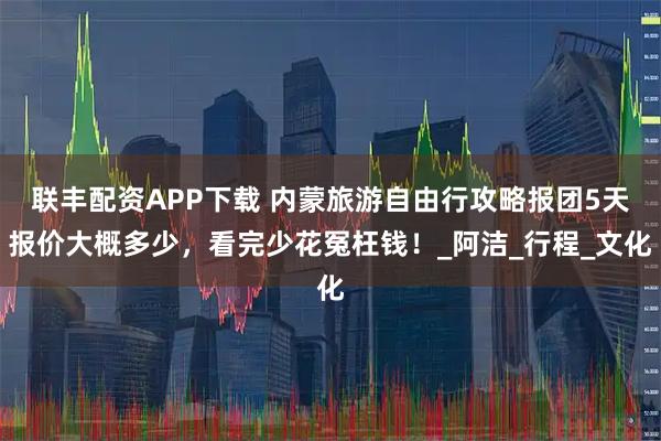 联丰配资APP下载 内蒙旅游自由行攻略报团5天报价大概多少，看完少花冤枉钱！_阿洁_行程_文化