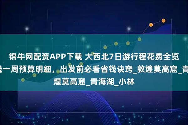锦牛网配资APP下载 大西北7日游行程花费全览,西北环线一周预算明细,出发前必看省钱诀窍_敦煌莫高窟_青海湖_小林