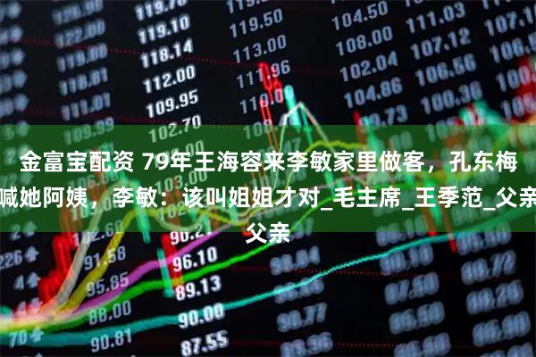 金富宝配资 79年王海容来李敏家里做客，孔东梅喊她阿姨，李敏：该叫姐姐才对_毛主席_王季范_父亲