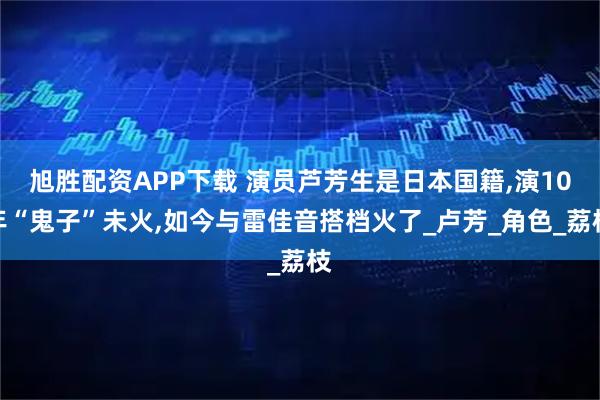 旭胜配资APP下载 演员芦芳生是日本国籍,演10年“鬼子”未火,如今与雷佳音搭档火了_卢芳_角色_荔枝