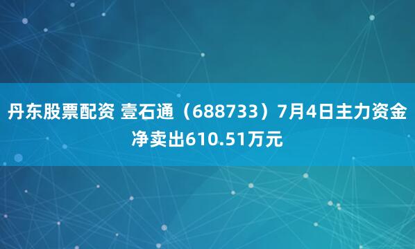丹东股票配资 壹石通（688733）7月4日主力资金净卖出610.51万元