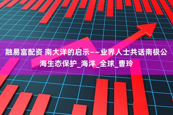 融易富配资 南大洋的启示——业界人士共话南极公海生态保护_海洋_全球_曹玲