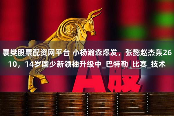 襄樊股票配资网平台 小杨瀚森爆发，张懿赵杰轰2610，14岁国少新领袖升级中_巴特勒_比赛_技术