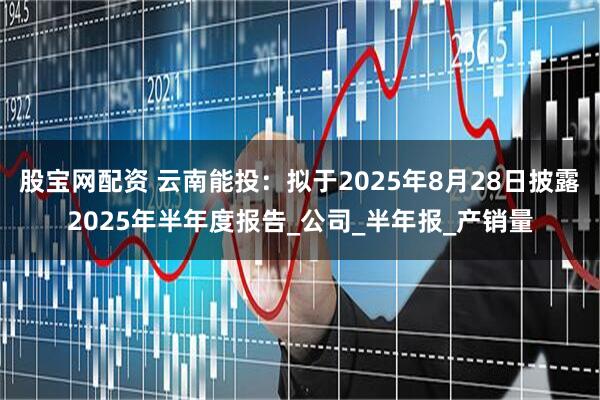 股宝网配资 云南能投：拟于2025年8月28日披露2025年半年度报告_公司_半年报_产销量