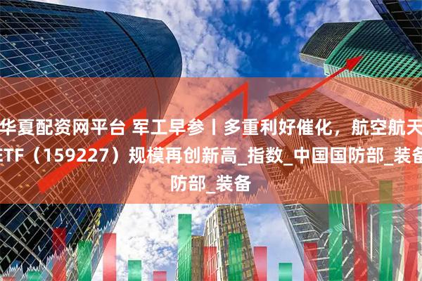 华夏配资网平台 军工早参丨多重利好催化，航空航天ETF（159227）规模再创新高_指数_中国国防部_装备