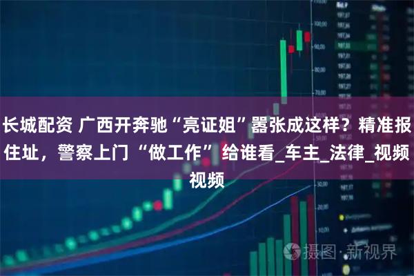 长城配资 广西开奔驰“亮证姐”嚣张成这样？精准报住址，警察上门 “做工作” 给谁看_车主_法律_视频