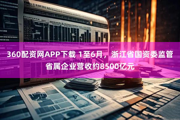 360配资网APP下载 1至6月，浙江省国资委监管省属企业营收约8500亿元