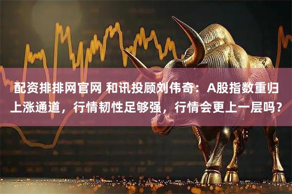 配资排排网官网 和讯投顾刘伟奇：A股指数重归上涨通道，行情韧性足够强，行情会更上一层吗？