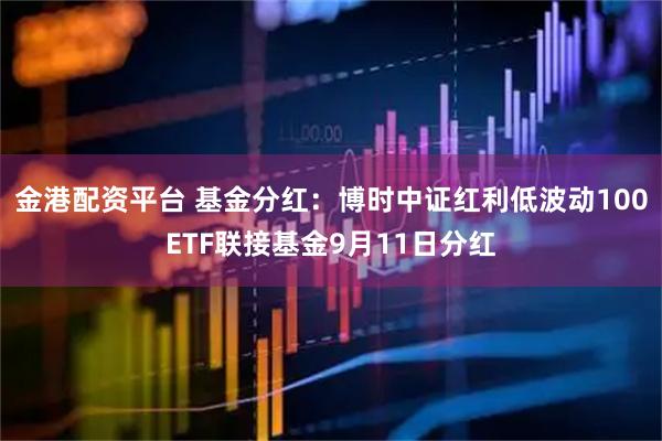 金港配资平台 基金分红：博时中证红利低波动100ETF联接基金9月11日分红