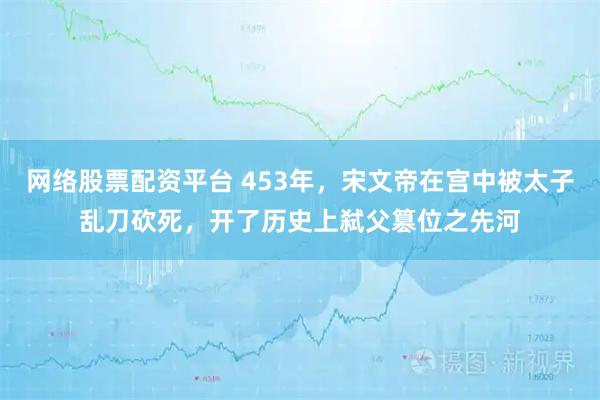 网络股票配资平台 453年，宋文帝在宫中被太子乱刀砍死，开了历史上弑父篡位之先河