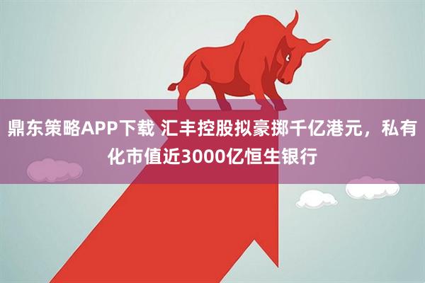 鼎东策略APP下载 汇丰控股拟豪掷千亿港元，私有化市值近3000亿恒生银行