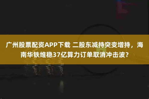 广州股票配资APP下载 二股东减持突变增持，海南华铁维稳37亿算力订单取消冲击波？