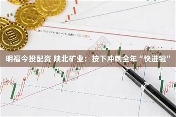 明福今投配资 陕北矿业：按下冲刺全年“快进键”