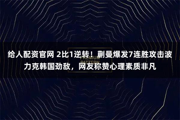 给人配资官网 2比1逆转！蒯曼爆发7连胜攻击波力克韩国劲敌，网友称赞心理素质非凡