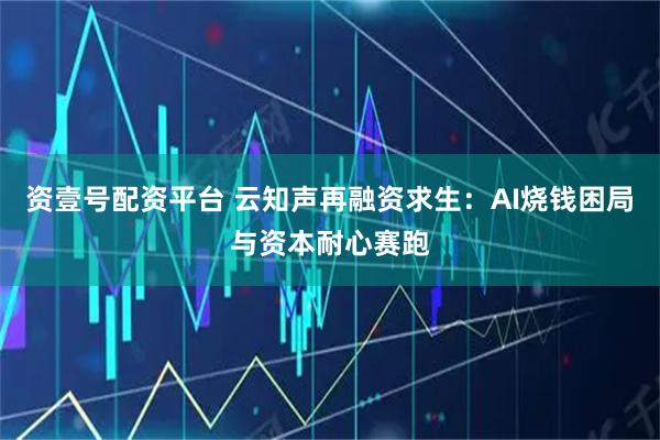 资壹号配资平台 云知声再融资求生：AI烧钱困局与资本耐心赛跑
