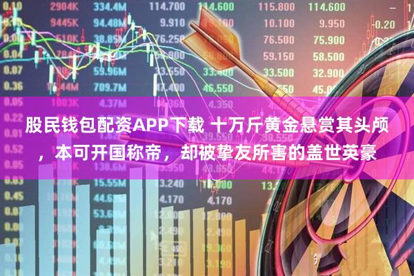 股民钱包配资APP下载 十万斤黄金悬赏其头颅，本可开国称帝，却被挚友所害的盖世英豪