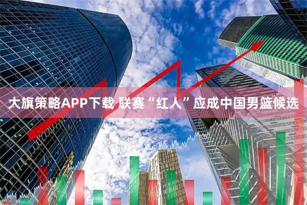 大旗策略APP下载 联赛“红人”应成中国男篮候选