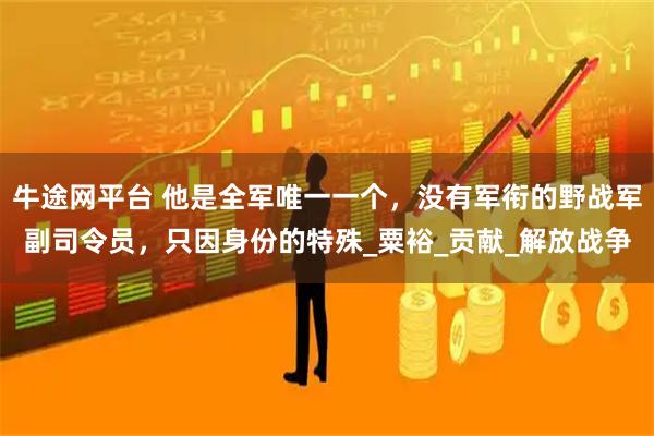 牛途网平台 他是全军唯一一个，没有军衔的野战军副司令员，只因身份的特殊_粟裕_贡献_解放战争
