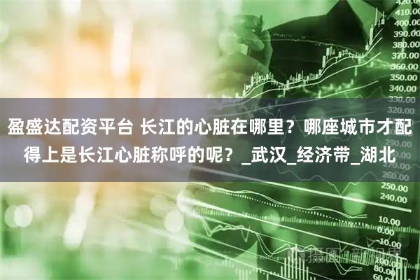 盈盛达配资平台 长江的心脏在哪里？哪座城市才配得上是长江心脏称呼的呢？_武汉_经济带_湖北