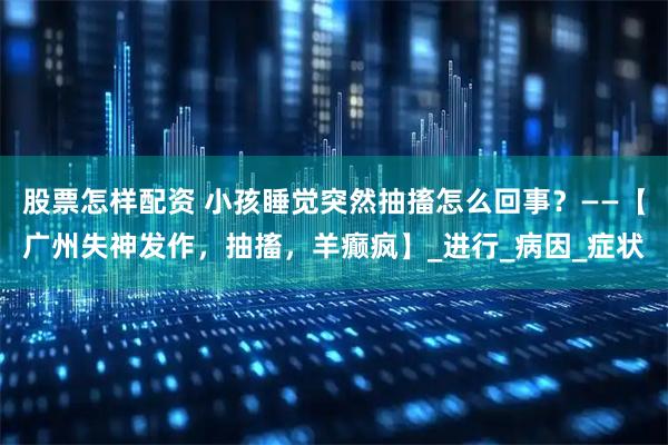 股票怎样配资 小孩睡觉突然抽搐怎么回事？——【广州失神发作，抽搐，羊癫疯】_进行_病因_症状