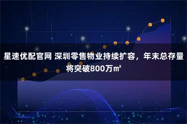 星速优配官网 深圳零售物业持续扩容，年末总存量将突破800万㎡