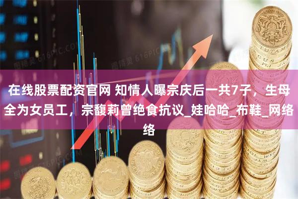 在线股票配资官网 知情人曝宗庆后一共7子，生母全为女员工，宗馥莉曾绝食抗议_娃哈哈_布鞋_网络