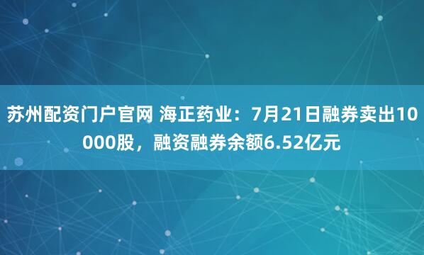 苏州配资门户官网 海正药业：7月21日融券卖出10000股，融资融券余额6.52亿元