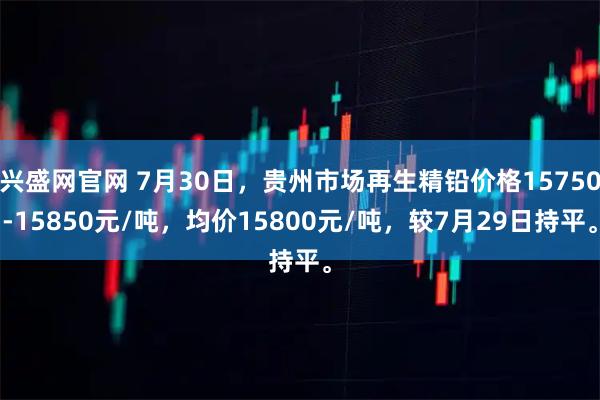 兴盛网官网 7月30日，贵州市场再生精铅价格15750-15850元/吨，均价15800元/吨，较7月29日持平。