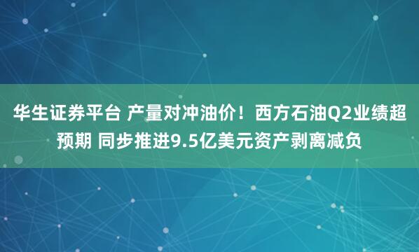 华生证券平台 产量对冲油价！西方石油Q2业绩超预期 同步推进9.5亿美元资产剥离减负