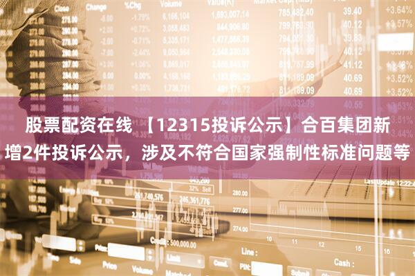 股票配资在线 【12315投诉公示】合百集团新增2件投诉公示，涉及不符合国家强制性标准问题等