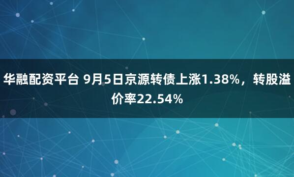 华融配资平台 9月5日京源转债上涨1.38%，转股溢价率22.54%